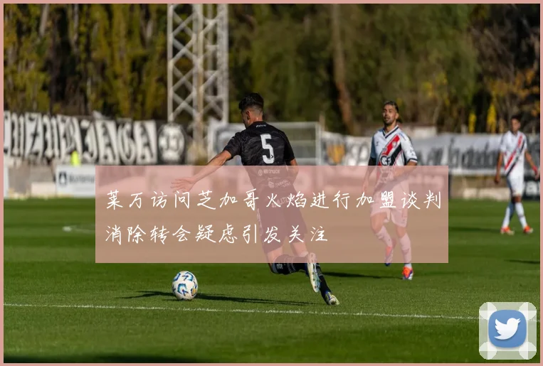 莱万访问芝加哥火焰进行加盟谈判消除转会疑虑引发关注