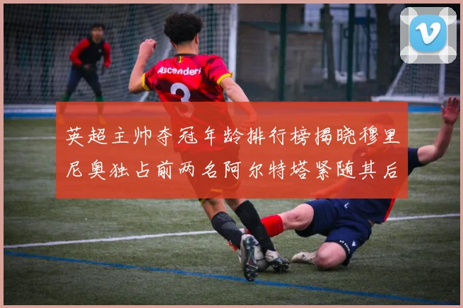 英超主帅夺冠年龄排行榜揭晓穆里尼奥独占前两名阿尔特塔紧随其后