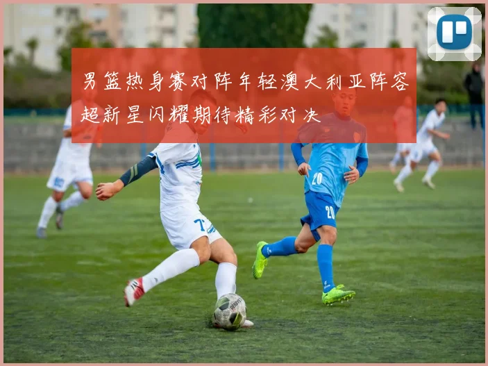 男篮热身赛对阵年轻澳大利亚阵容超新星闪耀期待精彩对决