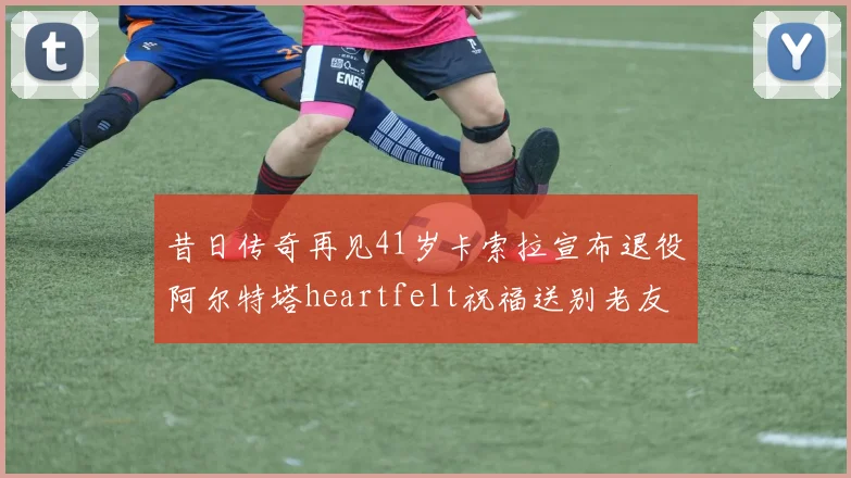 昔日传奇再见41岁卡索拉宣布退役阿尔特塔heartfelt祝福送别老友
