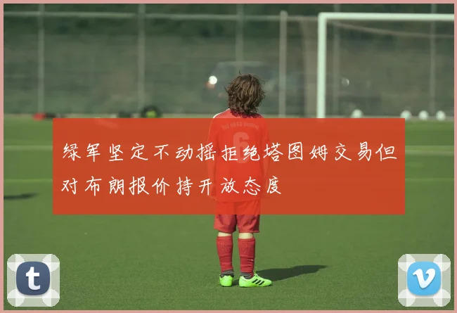绿军坚定不动摇拒绝塔图姆交易但对布朗报价持开放态度