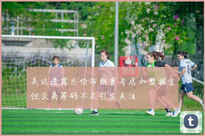 美记透露杰伦布朗曾考虑加盟掘金但交易筹码不足引发关注
