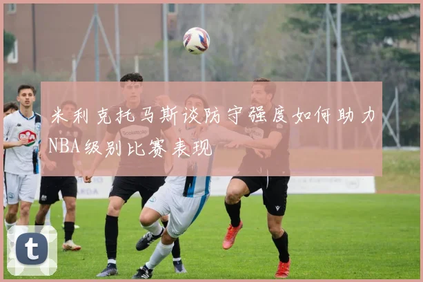 米利克托马斯谈防守强度如何助力NBA级别比赛表现