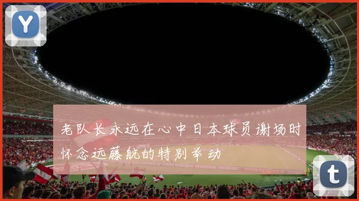 老队长永远在心中日本球员谢场时怀念远藤航的特别举动