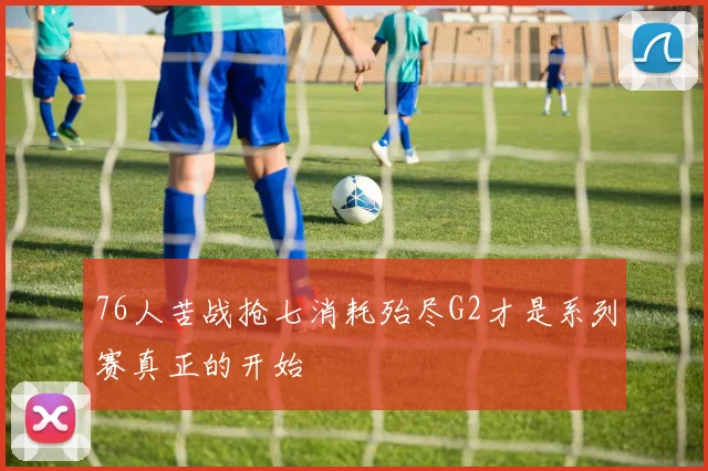 76人苦战抢七消耗殆尽G2才是系列赛真正的开始