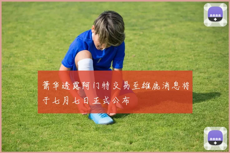 萧华透露阿门特交易至雄鹿消息将于七月七日正式公布
