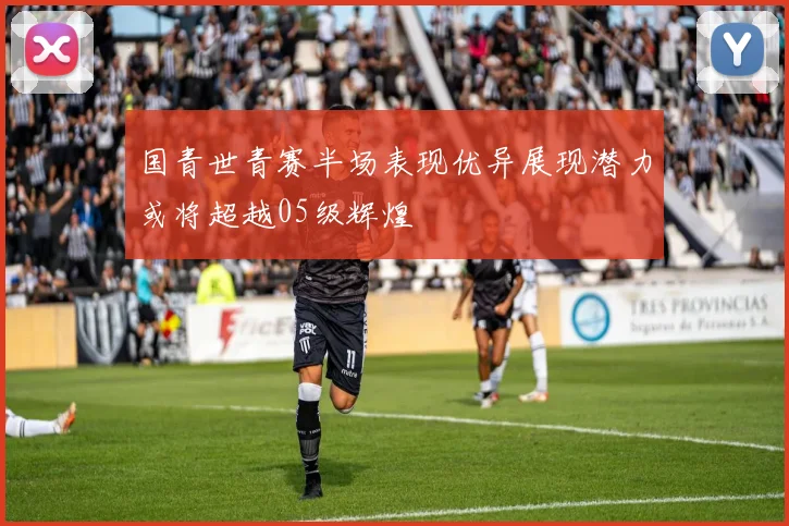 国青世青赛半场表现优异展现潜力或将超越05级辉煌