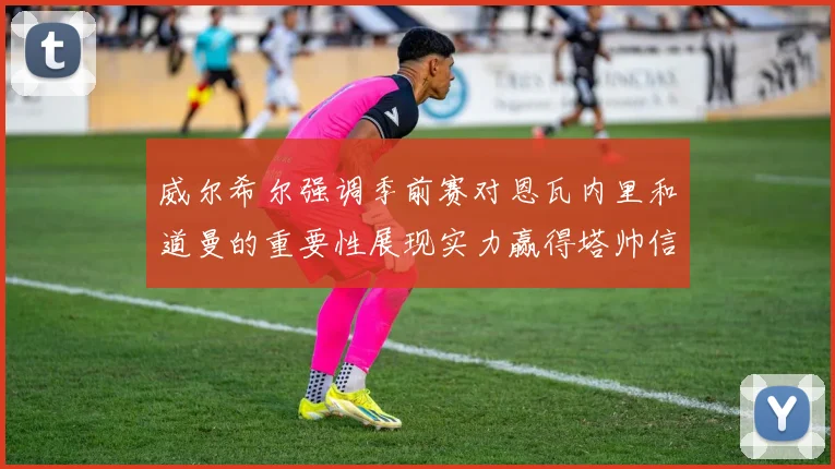 威尔希尔强调季前赛对恩瓦内里和道曼的重要性展现实力赢得塔帅信任
