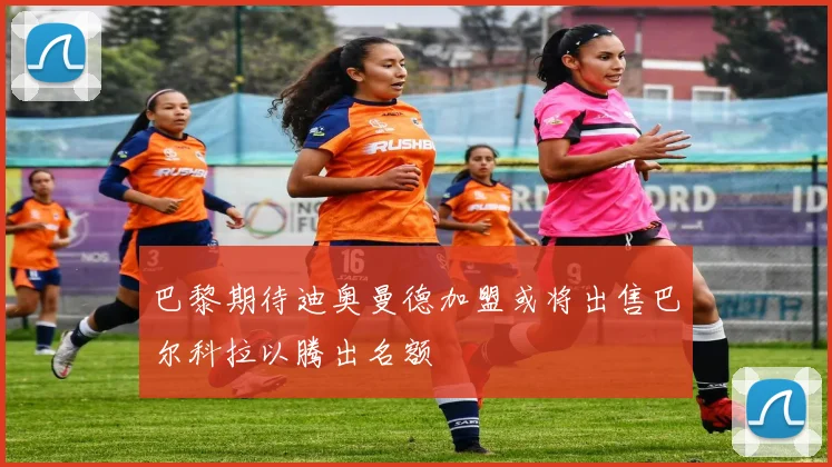 巴黎期待迪奥曼德加盟或将出售巴尔科拉以腾出名额