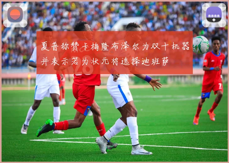 夏普称赞卡梅隆布泽尔为双十机器并表示若为状元将选择迪班萨